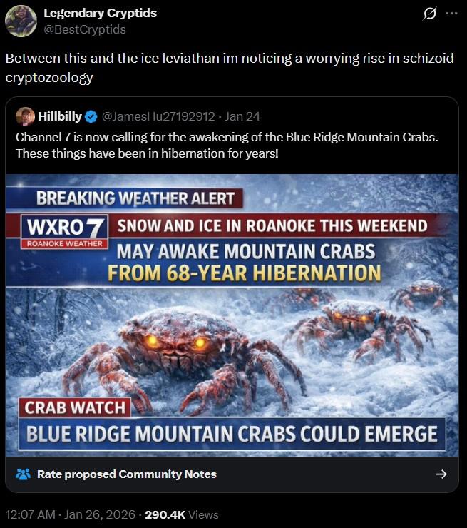 Legendary Cryptids @BestCryptids Between this and the ice leviathan im noticing a worrying rise in schizoid cryptozoology Hillbilly @JamesHu27192912 - Jan 24 Channel 7 is now calling for the awakening of the Blue Ridge Mountain Crabs. These things have been in hibernation for years! BREAKING WEATHER ALERT WXRO 7 SNOW AND ICE IN ROANOKE THIS WEEKEND ROANOKE WEATHER MAY AWAKE MOUNTAIN CRABS FROM 68-YEAR HIBERNATION CRAB WATCH BLUE RIDGE MOUNTAIN CRABS COULD EMERGE Rate proposed Community Notes 12:07 AM - Jan 26, 2026-290.4K Views