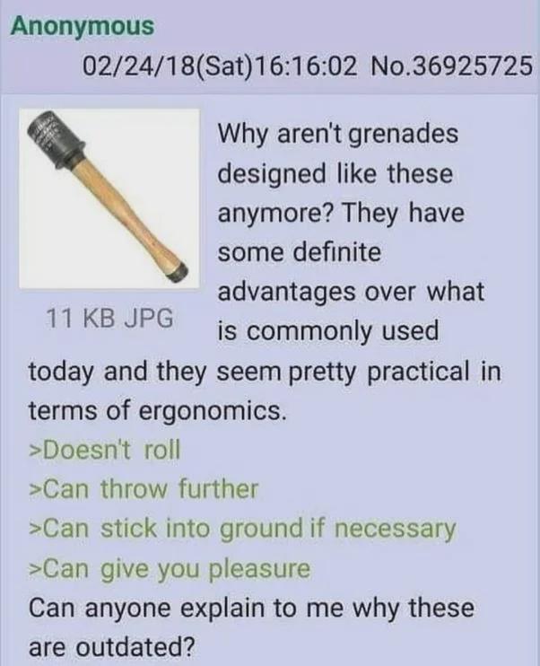 Anonymous 02/24/18 (Sat) 16:16:02 No.36925725 Why aren't grenades designed like these anymore? They have some definite advantages over what 11 KB JPG is commonly used today and they seem pretty practical in terms of ergonomics. >Doesn't roll >Can throw further >Can stick into ground if necessary >Can give you pleasure Can anyone explain to me why these are outdated?