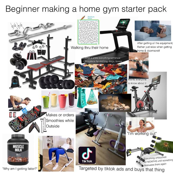 Beginner making a home gym starter pack Medium Maze DD 88 Makes or orders Smoothies while Outside Walking thru their home After a while everything somehow is a place for clothing, bags, boxes THANK YOU HAND After getting all the equipment, Rather just relax when getting home & doomscroll Wants everyone to know about it YESOUL "I'm working out" PRO SERIES MUSCLE MILK 50 3 GRAMS SUGAR PROTEIN POWDER SUPPLEMENT NET WT 5LB (2.27 kg) "Why am I getting fatter?" Ժ TikTok ob-CORE Everything untouched for MONTHS until something Motivates them again Targeted by tiktok ads and buys that thing.