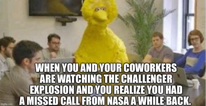 imgflip.com WHEN YOU AND YOUR COWORKERS ARE WATCHING THE CHALLENGER EXPLOSION AND YOU REALIZE YOU HAD A MISSED CALL FROM NASA A WHILE BACK.