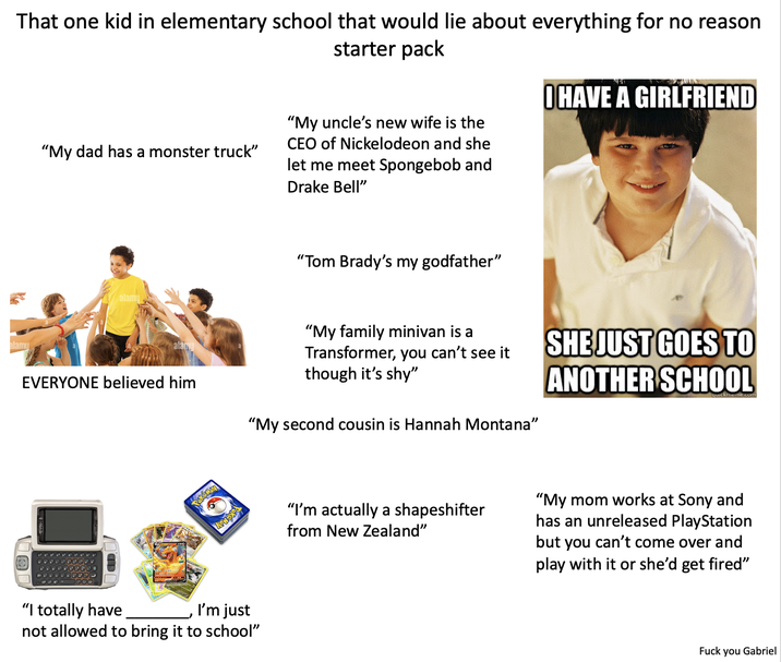 That one kid in elementary school that would lie about everything for no reason "My dad has a monster truck" starter pack "My uncle's new wife is the CEO of Nickelodeon and she let me meet Spongebob and Drake Bell" OHAVE A GIRLFRIEND alamu "Tom Brady's my godfather" alamu EVERYONE believed him "My family minivan is a Transformer, you can't see it though it's shy" "My second cousin is Hannah Montana" SHE JUST GOES TO ANOTHER SCHOOL ckmeme.com "I totally have I'm just not allowed to bring it to school" "I'm actually a shapeshifter from New Zealand" "My mom works at Sony and has an unreleased PlayStation but you can't come over and play with it or she'd get fired" F--- you Gabriel