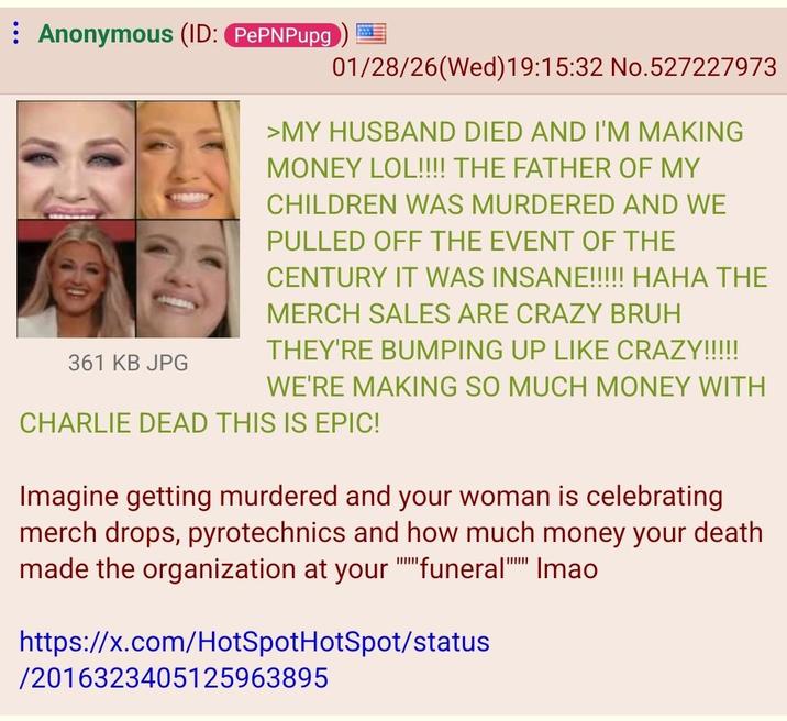 Anonymous (ID: PePNPupg 361 KB JPG 01/28/26(Wed)19:15:32 No.527227973 >MY HUSBAND DIED AND I'M MAKING MONEY LOL!!!! THE FATHER OF MY CHILDREN WAS MURDERED AND WE PULLED OFF THE EVENT OF THE CENTURY IT WAS INSANE!!!!! HAHA THE MERCH SALES ARE CRAZY BRUH THEY'RE BUMPING UP LIKE CRAZY!!!!! WE'RE MAKING SO MUCH MONEY WITH CHARLIE DEAD THIS IS EPIC! Imagine getting murdered and your woman is celebrating merch drops, pyrotechnics and how much money your death made the organization at your funeral Imao https://x.com/HotSpotHotSpot/status /2016323405125963895 www