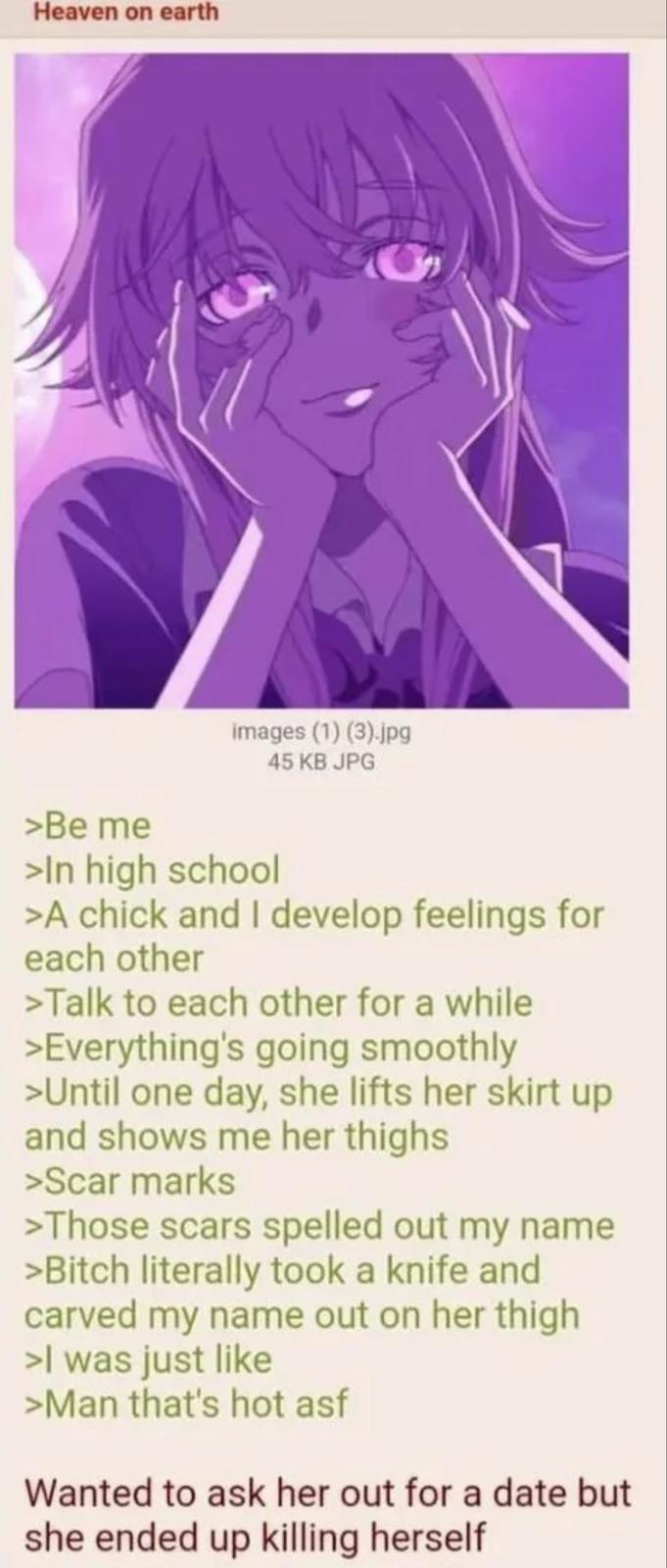 Heaven on earth images (1) (3).jpg 45 KB JPG >Be me >In high school >A chick and I develop feelings for each other >Talk to each other for a while >Everything's going smoothly >Until one day, she lifts her skirt up and shows me her thighs >Scar marks >Those scars spelled out my name >Bitch literally took a knife and carved my name out on her thigh >I was just like >Man that's hot asf Wanted to ask her out for a date but she ended up killing herself