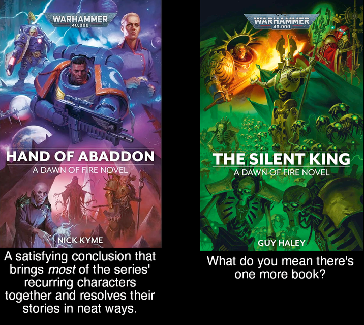 WARHAMMER 40.000 WARHAMMER 40.000 HAND OF ABADDON A DAWN OF FIRE NOVEL THE SILENT KING A DAWN OF FIRE NOVEL NICK KYME A satisfying conclusion that brings most of the series' recurring characters together and resolves their stories in neat ways. GUY HALEY What do you mean there's one more book?
