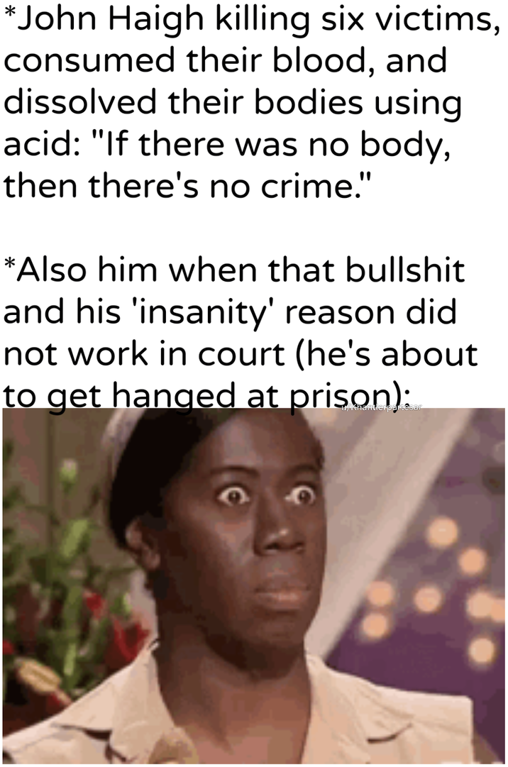 *John Haigh killing six victims, consumed their blood, and dissolved their bodies using acid: "If there was no body, then there's no crime." *Also him when that b------- and his 'insanity' reason did not work in court (he's about to get hanged at prison):