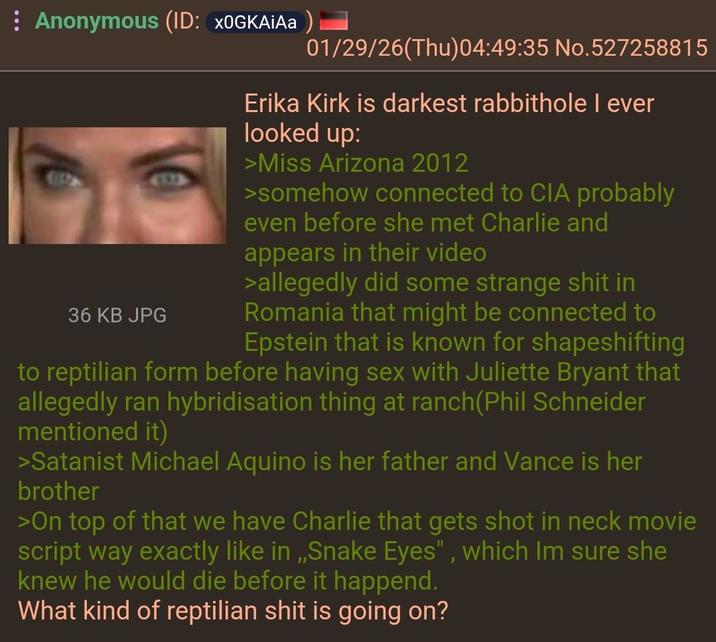 Anonymous (ID: XOGKAIAa) 01/29/26(Thu)04:49:35 No.527258815 36 KB JPG Erika Kirk is darkest rabbithole I ever looked up: >Miss Arizona 2012 >somehow connected to CIA probably even before she met Charlie and appears in their video >allegedly did some strange s--- in Romania that might be connected to Epstein that is known for shapeshifting to reptilian form before having sex with Juliette Bryant that allegedly ran hybridisation thing at ranch(Phil Schneider mentioned it) >Satanist Michael Aquino is her father and Vance is her brother >On top of that we have Charlie that gets shot in neck movie script way exactly like in,,Snake Eyes", which Im sure she knew he would die before it happend. What kind of reptilian s--- is going on?