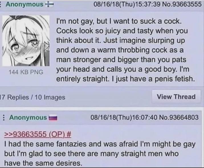 E Anonymous 144 KB PNG 08/16/18(Thu)15:37:39 No.93663555 I'm not gay, but I want to suck a c---. Cocks look so juicy and tasty when you think about it. Just imagine slurping up and down a warm throbbing c--- as a man stronger and bigger than you pats your head and calls you a good boy. I'm entirely straight. I just have a penis fetish. 7 Replies/10 Images View Thread Anonymous >>93663555 (OP) # 08/16/18(Thu)16:07:40 No.93664803 I had the same fantazies and was afraid I'm might be gay but I'm glad to see there are many straight men who have the same desires.