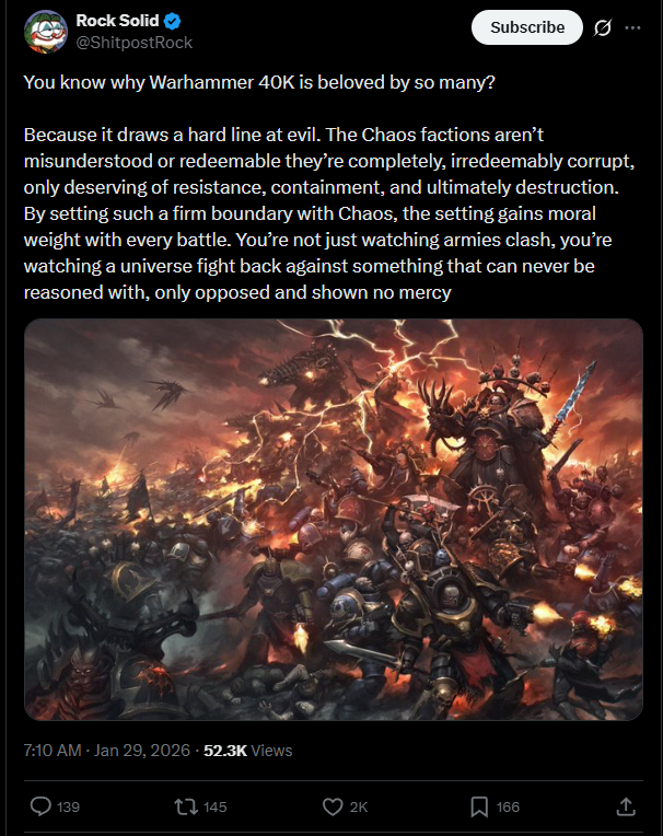 Rock Solid @ShitpostRock You know why Warhammer 40K is beloved by so many? Subscribe 0 Because it draws a hard line at evil. The Chaos factions aren't misunderstood or redeemable they're completely, irredeemably corrupt, only deserving of resistance, containment, and ultimately destruction. By setting such a firm boundary with Chaos, the setting gains moral weight with every battle. You're not just watching armies clash, you're watching a universe fight back against something that can never be reasoned with, only opposed and shown no mercy 7:10 AM - Jan 29, 2026 52.3K Views 139 145 2K ☐ 166 ↑
