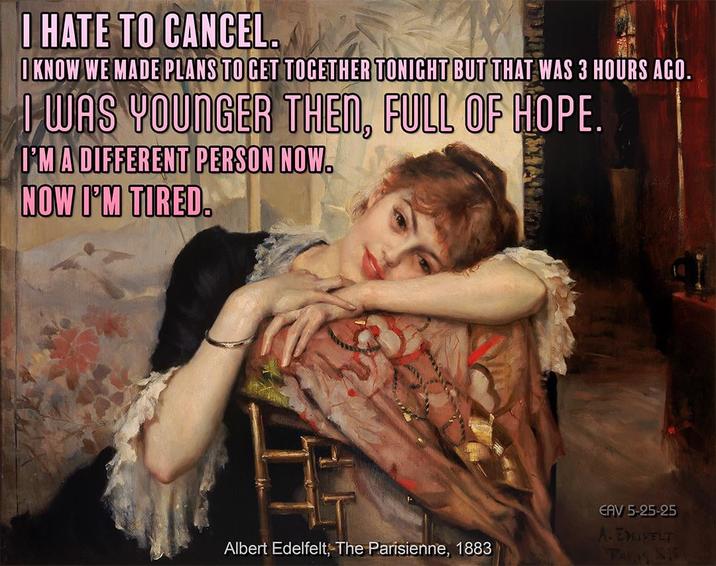 I HATE TO CANCEL. O KNOW WE MADE PLANS TO GET TOGETHER TONIGHT BUT THAT WAS 3 HOURS AGO. I WAS YOUNGER THEN, FULL OF HOPE. I'M A DIFFERENT PERSON NOW. NOW I'M TIRED. Albert Edelfelt, The Parisienne, 1883 EAV 5-25-25 A. EDELFELT TAGS S