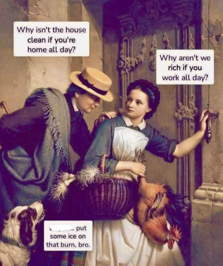 Why isn't the house clean if you're home all day? .put some ice on that burn, bro. Why aren't we rich if you work all day?