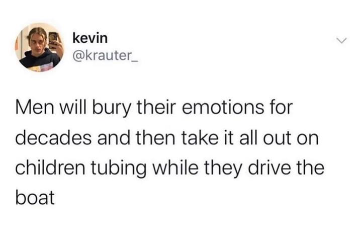 kevin @krauter_ Men will bury their emotions for decades and then take it all out on children tubing while they drive the boat