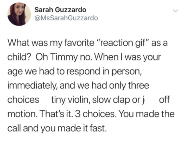 Sarah Guzzardo @MsSarahGuzzardo What was my favorite "reaction gif" as a child? Oh Timmy no. When I was your age we had to respond in person, immediately, and we had only three choices tiny violin, slow clap or j off motion. That's it. 3 choices. You made the call and you made it fast.