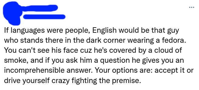 ... If languages were people, English would be that guy who stands there in the dark corner wearing a fedora. You can't see his face cuz he's covered by a cloud of smoke, and if you ask him a question he gives you an incomprehensible answer. Your options are: accept it or drive yourself crazy fighting the premise.