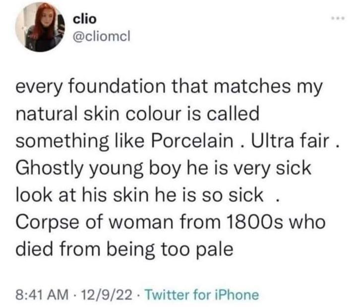 clio @cliomcl every foundation that matches my natural skin colour is called ・・・ something like Porcelain. Ultra fair. Ghostly young boy he is very sick look at his skin he is so sick. Corpse of woman from 1800s who died from being too pale 8:41 AM 12/9/22 Twitter for iPhone .