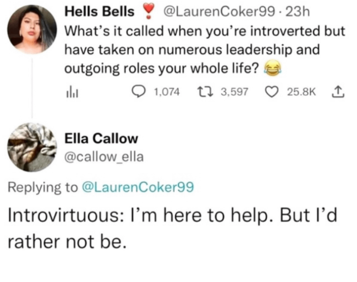 Hells Bells @LaurenCoker99.23h What's it called when you're introverted but have taken on numerous leadership and outgoing roles your whole life? 山 1,074 1 3,597 25.8K 1 Ella Callow @callow_ella Replying to @LaurenCoker99 Introvirtuous: I'm here to help. But I'd rather not be.