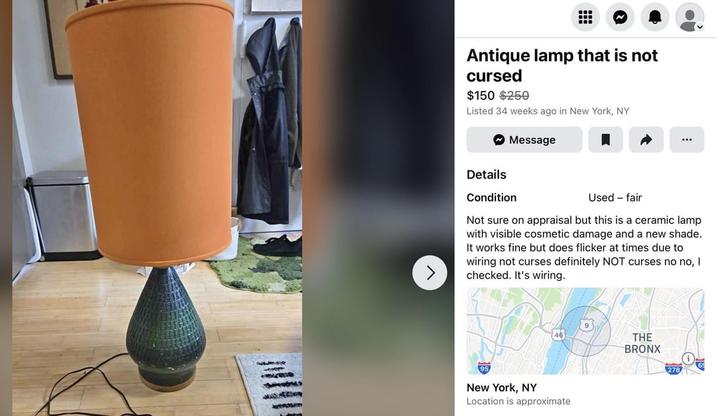 J Antique lamp that is not cursed $150 $250 Listed 34 weeks ago in New York, NY Details Condition Message Used - fair Not sure on appraisal but this is a ceramic lamp with visible cosmetic damage and a new shade. It works fine but does flicker at times due to wiring not curses definitely NOT curses no no, I checked. It's wiring. 9 46 THE BRONX 95 New York, NY Location is approximate 69 278