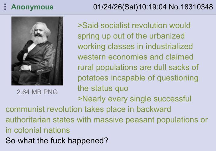 Anonymous 2.64 MB PNG 01/24/26(Sat)10:19:04 No. 18310348 >Said socialist revolution would spring up out of the urbanized working classes in industrialized western economies and claimed rural populations are dull sacks of potatoes incapable of questioning the status quo >Nearly every single successful communist revolution takes place in backward authoritarian states with massive peasant populations or in colonial nations So what the f--- happened?