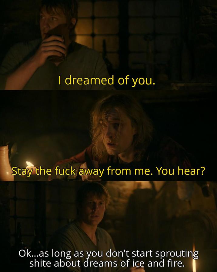 I dreamed of you. Stay the f--- away from me. You hear? Ok...as long as you don't start sprouting s---- about dreams of ice and fire.