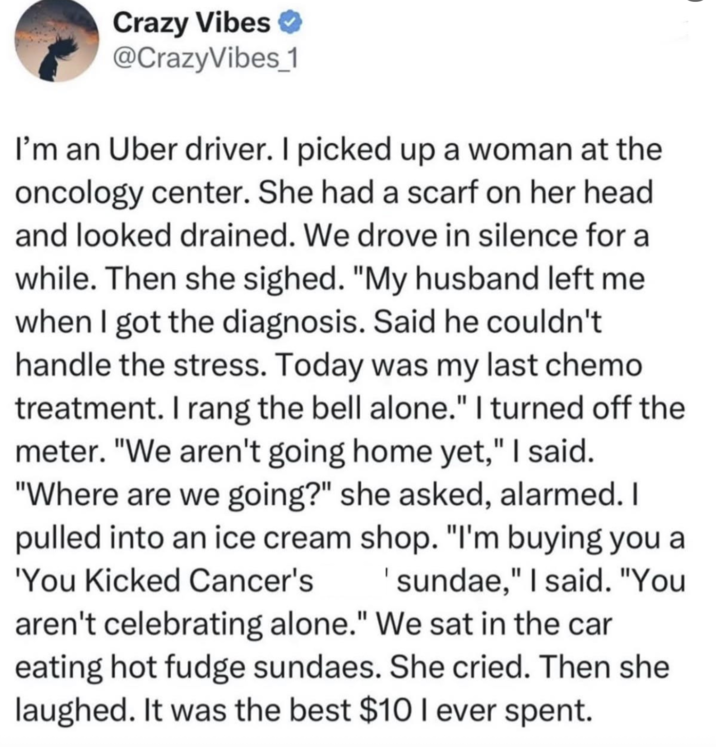 Crazy Vibes @CrazyVibes_1 I'm an Uber driver. I picked up a woman at the oncology center. She had a scarf on her head and looked drained. We drove in silence for a while. Then she sighed. "My husband left me when I got the diagnosis. Said he couldn't handle the stress. Today was my last chemo treatment. I rang the bell alone." I turned off the meter. "We aren't going home yet," I said. "Where are we going?" she asked, alarmed. I pulled into an ice cream shop. "I'm buying you a 'You Kicked Cancer's 'sundae," I said. "You aren't celebrating alone." We sat in the car eating hot fudge sundaes. She cried. Then she laughed. It was the best $10 I ever spent.