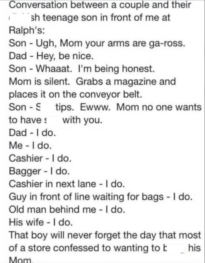 Conversation between a couple and their sh teenage son in front of me at Ralph's: Son - Ugh, Mom your arms are ga-ross. Dad - Hey, be nice. Son Whaaat. I'm being honest. - Mom is silent. Grabs a magazine and places it on the conveyor belt. Son S tips. Ewww. Mom no one wants with you. to have Dad - I do. Me - I do. Cashier - I do. Bagger - I do. Cashier in next lane - I do. Guy in front of line waiting for bags - I do. Old man behind me - I do. His wife - I do. That boy will never forget the day that most of a store confessed to wanting to b Mom his