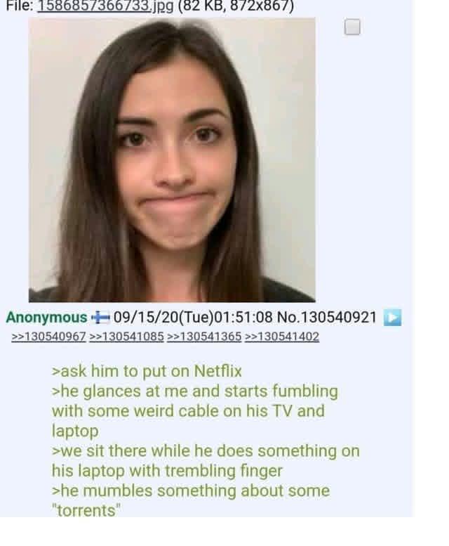 File: 1586857366733.jpg (82 KB, 872x867) Anonymous 09/15/20(Tue)01:51:08 No.130540921 >>130540967 >>130541085>>130541365 >>130541402 >ask him to put on Netflix >he glances at me and starts fumbling with some weird cable on his TV and laptop >we sit there while he does something on his laptop with trembling finger >he mumbles something about some "torrents"