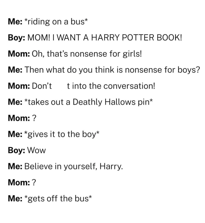 Me: *riding on a bus* Boy: MOM! I WANT A HARRY POTTER BOOK! Mom: Oh, that's nonsense for girls! Me: Then what do you think is nonsense for boys? Mom: Don't t into the conversation! Me: *takes out a Deathly Hallows pin* Mom: ? Me: *gives it to the boy* Boy: Wow Me: Believe in yourself, Harry. Mom: ? Me: *gets off the bus*