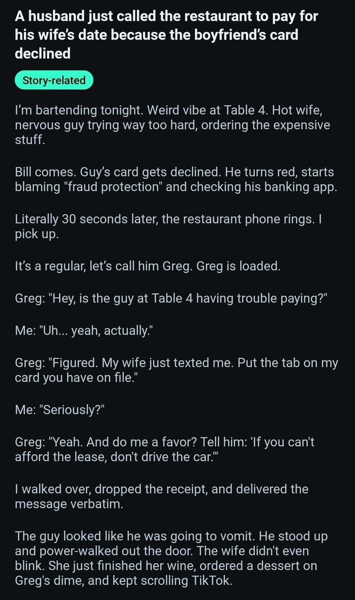 A husband just called the restaurant to pay for his wife's date because the boyfriend's card declined Story-related I'm bartending tonight. Weird vibe at Table 4. Hot wife, nervous guy trying way too hard, ordering the expensive stuff. Bill comes. Guy's card gets declined. He turns red, starts blaming "fraud protection" and checking his banking app. Literally 30 seconds later, the restaurant phone rings. I pick up. It's a regular, let's call him Greg. Greg is loaded. Greg: "Hey, is the guy at Table 4 having trouble paying?" Me: "Uh... yeah, actually." Greg: "Figured. My wife just texted me. Put the tab on my card you have on file." Me: "Seriously?" Greg: "Yeah. And do me a favor? Tell him: 'If you can't afford the lease, don't drive the car." I walked over, dropped the receipt, and delivered the message verbatim. The guy looked like he was going to vomit. He stood up and power-walked out the door. The wife didn't even blink. She just finished her wine, ordered a dessert on Greg's dime, and kept scrolling TikTok.