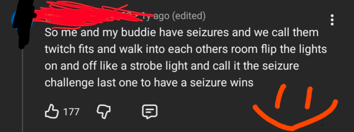 ty ago (edited) So me and my buddie have seizures and we call them twitch fits and walk into each others room flip the lights on and off like a strobe light and call it the seizure challenge last one to have a seizure wins В 177 д