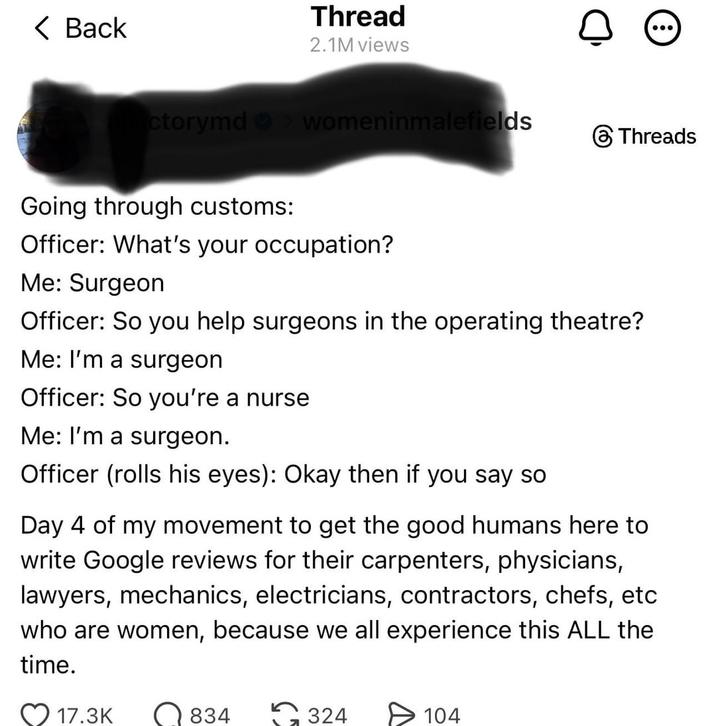 < Back Thread 2.1M views ctorymd womeninmalefields Going through customs: Officer: What's your occupation? Threads Me: Surgeon Officer: So you help surgeons in the operating theatre? Me: I'm a surgeon Officer: So you're a nurse Me: I'm a surgeon. Officer (rolls his eyes): Okay then if you say so Day 4 of my movement to get the good humans here to write Google reviews for their carpenters, physicians, lawyers, mechanics, electricians, contractors, chefs, etc who are women, because we all experience this ALL the time. 17.3K 834 324 104