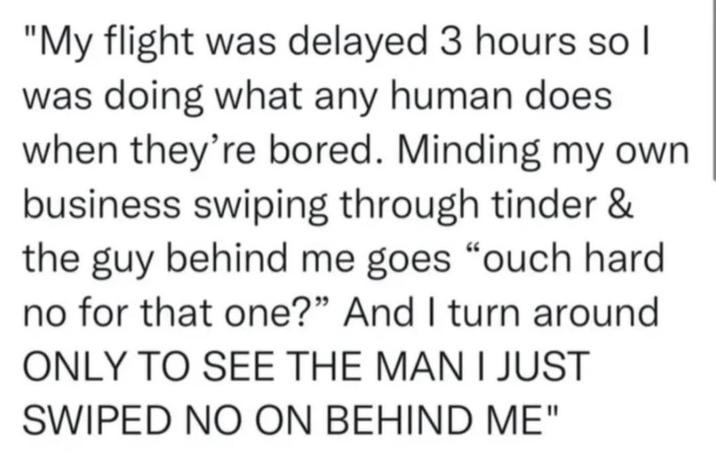 "My flight was delayed 3 hours so I was doing what any human does when they're bored. Minding my own business swiping through tinder & the guy behind me goes “ouch hard no for that one?" And I turn around ONLY TO SEE THE MAN I JUST SWIPED NO ON BEHIND ME"