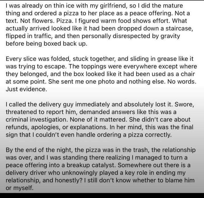 I was already on thin ice with my girlfriend, so I did the mature thing and ordered a pizza to her place as a peace offering. Not a text. Not flowers. Pizza. I figured warm food shows effort. What actually arrived looked like it had been dropped down a staircase, flipped in traffic, and then personally disrespected by gravity before being boxed back up. Every slice was folded, stuck together, and sliding in grease like it was trying to escape. The toppings were everywhere except where they belonged, and the box looked like it had been used as a chair at some point. She sent me one photo and nothing else. No words. Just evidence. I called the delivery guy immediately and absolutely lost it. Swore, threatened to report him, demanded answers like this was a criminal investigation. None of it mattered. She didn't care about refunds, apologies, or explanations. In her mind, this was the final sign that I couldn't even handle ordering a pizza correctly. By the end of the night, the pizza was in the trash, the relationship was over, and I was standing there realizing I managed to turn a peace offering into a breakup catalyst. Somewhere out there is a delivery driver who unknowingly played a key role in ending my relationship, and honestly? I still don't know whether to blame him or myself.
