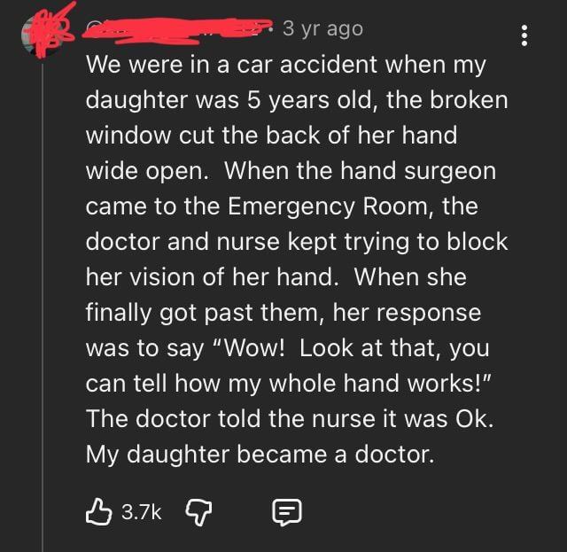 3 yr ago We were in a car accident when my daughter was 5 years old, the broken window cut the back of her hand wide open. When the hand surgeon came to the Emergency Room, the doctor and nurse kept trying to block her vision of her hand. When she finally got past them, her response was to say "Wow! Look at that, you can tell how my whole hand works!" The doctor told the nurse it was Ok. My daughter became a doctor. 目 3.7k