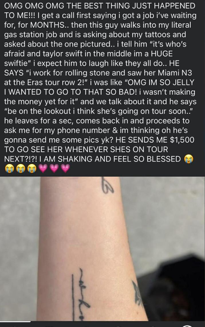 OMG OMG OMG THE BEST THING JUST HAPPENED TO ME!!! I get a call first saying i got a job i've waiting for, for MONTHS.. then this guy walks into my literal gas station job and is asking about my tattoos and asked about the one pictured.. i tell him "it's who's afraid and taylor swift in the middle im a HUGE swiftie" i expect him to laugh like they all do.. HE SAYS "i work for rolling stone and saw her Miami N3 at the Eras tour row 2!" i was like "OMG IM SO JELLY I WANTED TO GO TO THAT SO BAD! i wasn't making the money yet for it" and we talk about it and he says "be on the lookout i think she's going on tour soon.." he leaves for a sec, comes back in and proceeds to ask me for my phone number & im thinking oh he's gonna send me some pics yk? HE SENDS ME $1,500 TO GO SEE HER WHENEVER SHES ON TOUR NEXT?!?! I AM SHAKING AND FEEL SO BLESSED