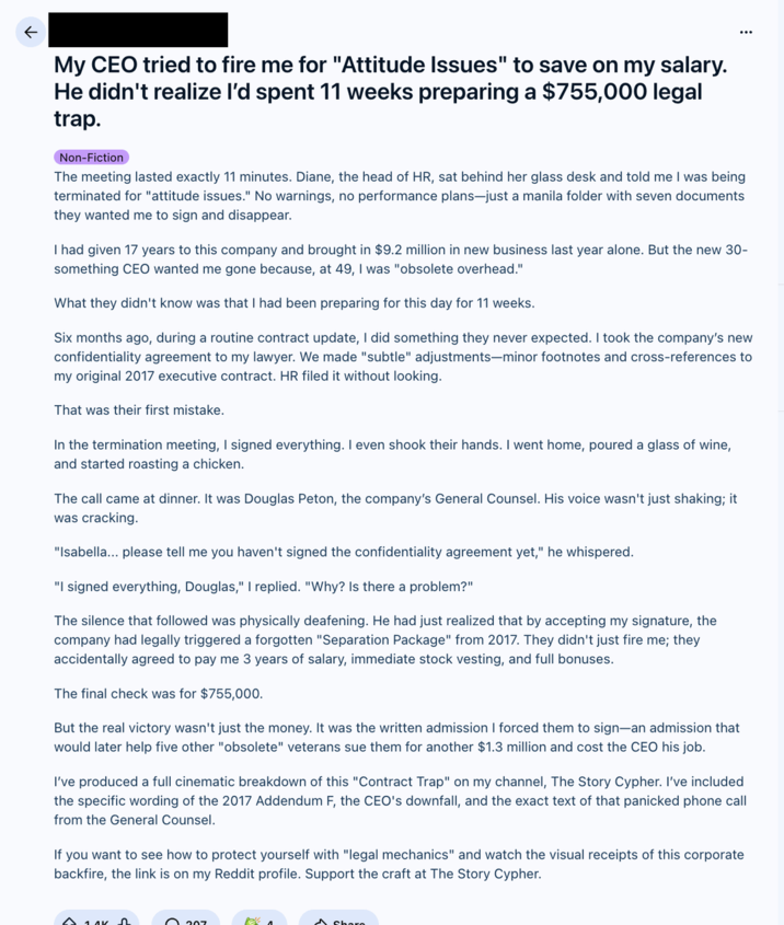 ← My CEO tried to fire me for "Attitude Issues" to save on my salary. He didn't realize I'd spent 11 weeks preparing a $755,000 legal trap. Non-Fiction The meeting lasted exactly 11 minutes. Diane, the head of HR, sat behind her glass desk and told me I was being terminated for "attitude issues." No warnings, no performance plans-just a manila folder with seven documents they wanted me to sign and disappear. I had given 17 years to this company and brought in $9.2 million in new business last year alone. But the new 30- something CEO wanted me gone because, at 49, I was "obsolete overhead." What they didn't know was that I had been preparing for this day for 11 weeks. Six months ago, during a routine contract update, I did something they never expected. I took the company's new confidentiality agreement to my lawyer. We made "subtle" adjustments-minor footnotes and cross-references to my original 2017 executive contract. HR filed it without looking. That was their first mistake. In the termination meeting, I signed everything. I even shook their hands. I went home, poured a glass of wine, and started roasting a chicken. The call came at dinner. It was Douglas Peton, the company's General Counsel. His voice wasn't just shaking; it was cracking. "Isabella... please tell me you haven't signed the confidentiality agreement yet," he whispered. "I signed everything, Douglas," I replied. "Why? Is there a problem?" The silence that followed was physically deafening. He had just realized that by accepting my signature, the company had legally triggered a forgotten "Separation Package" from 2017. They didn't just fire me; they accidentally agreed to pay me 3 years of salary, immediate stock vesting, and full bonuses. The final check was for $755,000. But the real victory wasn't just the money. It was the written admission I forced them to sign-an admission that would later help five other "obsolete" veterans sue them for another $1.3 million and cost the CEO his job. I've produced a full cinematic breakdown of this "Contract Trap" on my channel, The Story Cypher. I've included the specific wording of the 2017 Addendum F, the CEO's downfall, and the exact text of that panicked phone call from the General Counsel. If you want to see how to protect yourself with "legal mechanics" and watch the visual receipts of this corporate backfire, the link is on my Reddit profile. Support the craft at The Story Cypher. 207 Pak A Share