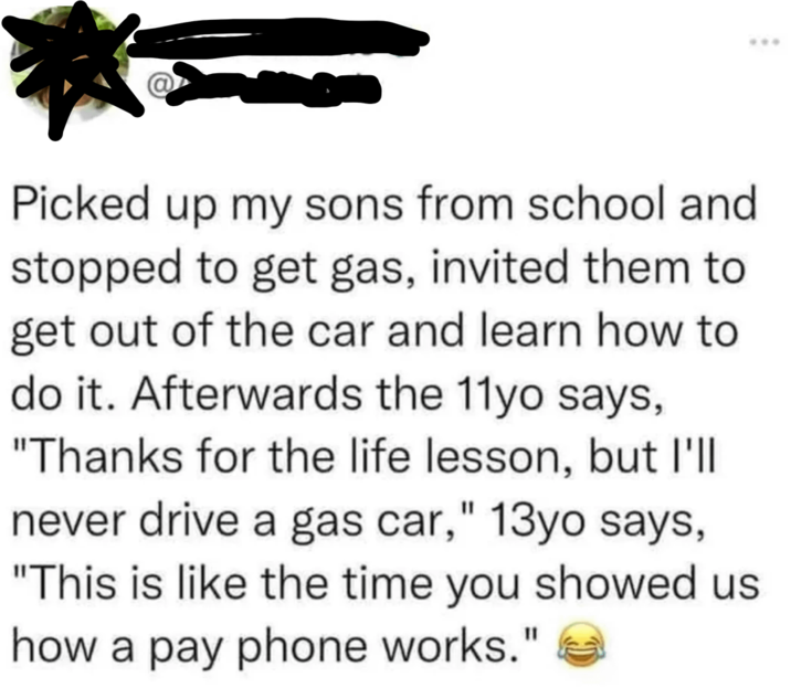 Picked up my sons from school and stopped to get gas, invited them to get out of the car and learn how to do it. Afterwards the 11yo says, "Thanks for the life lesson, but I'll never drive a gas car," 13yo says, "This is like the time you showed us how a pay phone works."