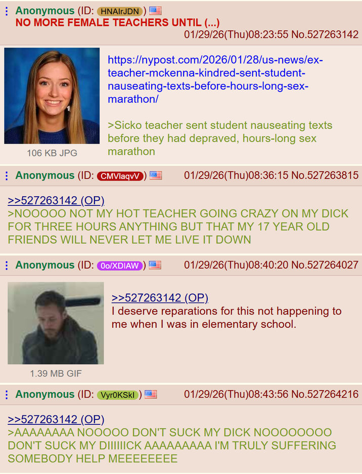 Anonymous (ID: HNAIrJDN)! NO MORE FEMALE TEACHERS UNTIL (...) 01/29/26(Thu)08:23:55 No.527263142 https://nypost.com/2026/01/28/us-news/ex- teacher-mckenna-kindred-sent-student- nauseating-texts-before-hours-long-sex- marathon/ >Sicko teacher sent student nauseating texts before they had depraved, hours-long sex marathon 106 KB JPG Anonymous (ID: CMVlaqvV >>527263142 (OP). 01/29/26(Thu)08:36:15 No.527263815 >NOOOOO NOT MY HOT TEACHER GOING CRAZY ON MY D--- FOR THREE HOURS ANYTHING BUT THAT MY 17 YEAR OLD FRIENDS WILL NEVER LET ME LIVE IT DOWN Anonymous (ID: 00/XDIAW 01/29/26(Thu)08:40:20 No.527264027 >>527263142 (OP). I deserve reparations for this not happening to me when I was in elementary school. 1.39 MB GIF Anonymous (ID: VyroKSkl >>527263142 (OP) 01/29/26(Thu)08:43:56 No.527264216 >AAAAAAAA NOOOOO DON'T SUCK MY D--- NOOO00000 DON'T SUCK MY DIIIIIICK AAAAAAAAA I'M TRULY SUFFERING SOMEBODY HELP MEEEEEEEE