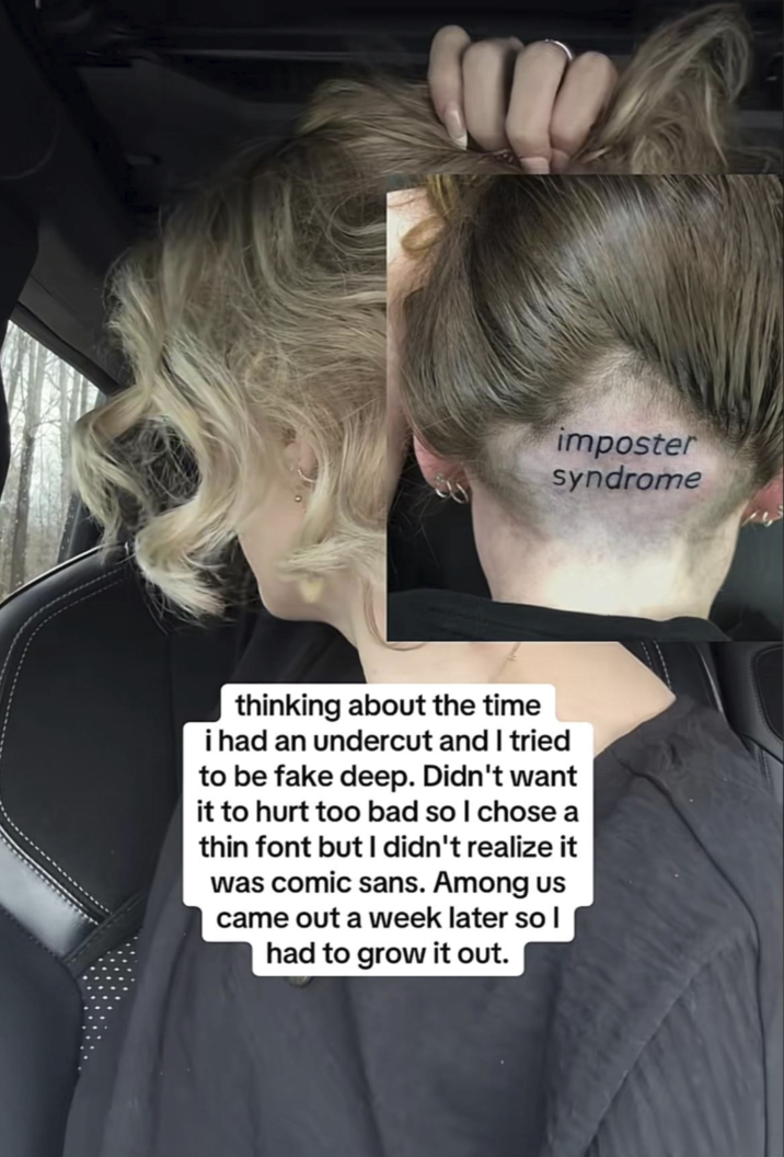 imposter syndrome thinking about the time i had an undercut and I tried to be fake deep. Didn't want it to hurt too bad so I chose a thin font but I didn't realize it was comic sans. Among us came out a week later so I had to grow it out.