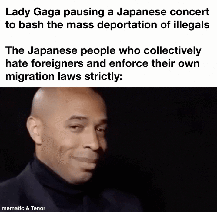 Lady Gaga pausing a Japanese concert to bash the mass deportation of illegals The Japanese people who collectively hate foreigners and enforce their own migration laws strictly: mematic & Tenor