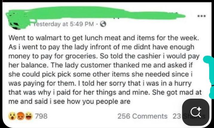 Yesterday at 5:49 PM - Went to walmart to get lunch meat and items for the week. As i went to pay the lady infront of me didnt have enough money to pay for groceries. So told the cashier i would pay her balance. The lady customer thanked me and asked if she could pick pick some other items she needed since i was paying for them. I told her sorry that i was in a hurry that was why i paid for her things and mine. She got mad at me and said i see how you people are 798 256 Comments 23 sa