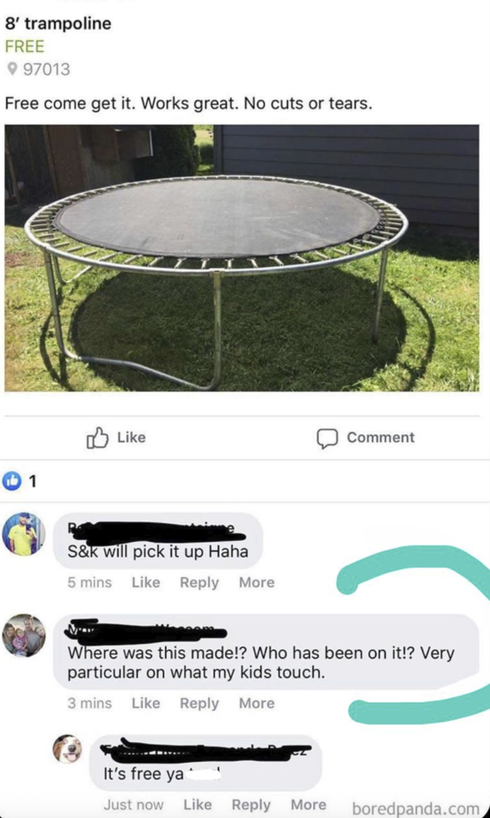 8' trampoline FREE 97013 Free come get it. Works great. No cuts or tears. Like 1 S&k will pick it up Haha 5 mins Like Reply More Comment Where was this made!? Who has been on it!? Very particular on what my kids touch. 3 mins Like Reply More It's free ya Just now Like Reply More boredpanda.com