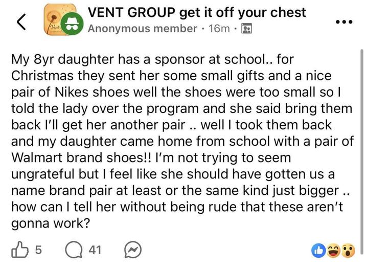 Vent VENT GROUP get it off your chest • Anonymous member 16m A My 8yr daughter has a sponsor at school.. for Christmas they sent her some small gifts and a nice pair of Nikes shoes well the shoes were too small so I told the lady over the program and she said bring them back I'll get her another pair.. well I took them back and my daughter came home from school with a pair of Walmart brand shoes!! I'm not trying to seem ungrateful but I feel like she should have gotten us a name brand pair at least or the same kind just bigger.. how can I tell her without being rude that these aren't gonna work? 5 Q41
