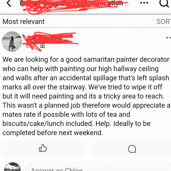 Most relevant SOR We are looking for a good samaritan painter decorator who can help with painting our high hallway ceiling and walls after an accidental spillage that's left splash marks all over the stairway. We've tried to wipe it off but it will need painting and its a tricky area to reach. This wasn't a planned job therefore would appreciate a mates rate if possible with lots of tea and biscuits/cake/lunch included. Help. Ideally to be completed before next weekend. Answer as Chloe