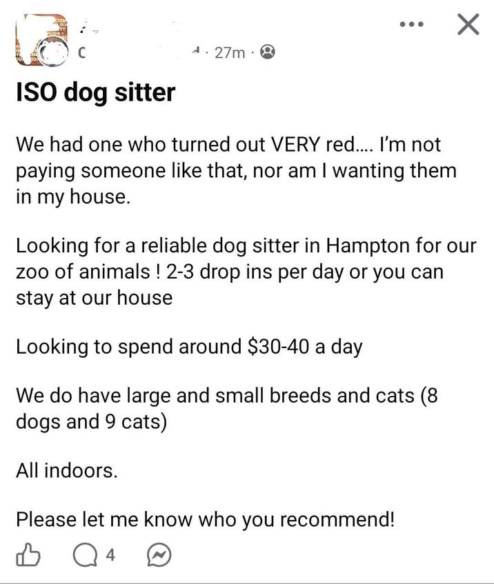 ISO dog sitter A. 27m We had one who turned out VERY red.... I'm not paying someone like that, nor am I wanting them in my house. Looking for a reliable dog sitter in Hampton for our zoo of animals! 2-3 drop ins per day or you can stay at our house Looking to spend around $30-40 a day We do have large and small breeds and cats (8 dogs and 9 cats) All indoors. Please let me know who you recommend! Q 4