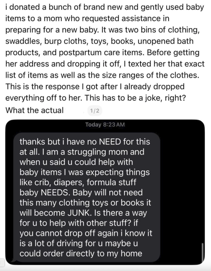 i donated a bunch of brand new and gently used baby items to a mom who requested assistance in preparing for a new baby. It was two bins of clothing, swaddles, burp cloths, toys, books, unopened bath products, and postpartum care items. Before getting her address and dropping it off, I texted her that exact list of items as well as the size ranges of the clothes. This is the response I got after I already dropped everything off to her. This has to be a joke, right? Today 8:23 AM thanks but i have no NEED for this at all. I am a struggling mom and when u said u could help with baby items I was expecting things like crib, diapers, formula stuff baby NEEDS. Baby will not need this many clothing toys or books it will become JUNK. Is there a way for u to help with other stuff? if you cannot drop off again i know it is a lot of driving for u maybe u could order directly to my home