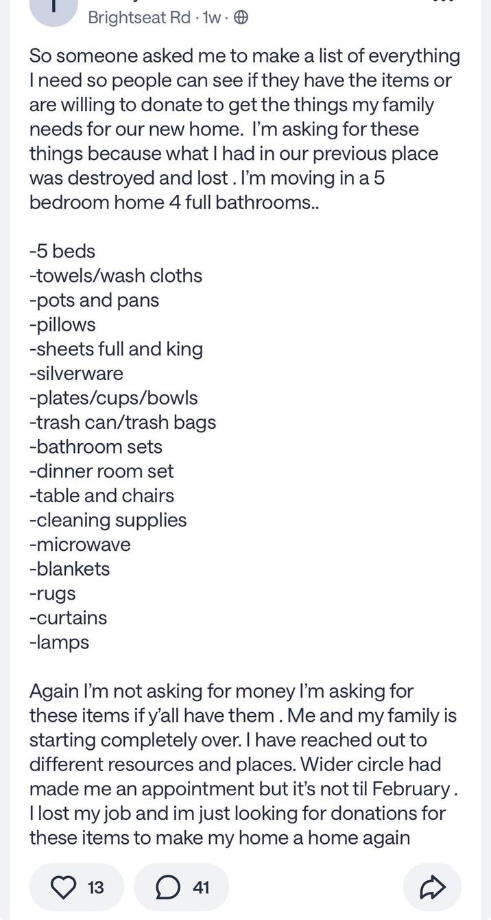 Brightseat Rd 1w. . So someone asked me to make a list of everything I need so people can see if they have the items or are willing to donate to get the things my family needs for our new home. I'm asking for these things because what I had in our previous place was destroyed and lost. I'm moving in a 5 bedroom home 4 full bathrooms.. -5 beds -towels/wash cloths -pots and pans -pillows -sheets full and king -silverware -plates/cups/bowls -trash can/trash bags -bathroom sets -dinner room set -table and chairs -cleaning supplies -microwave -blankets -rugs -curtains -lamps Again I'm not asking for money I'm asking for these items if y'all have them. Me and my family is starting completely over. I have reached out to different resources and places. Wider circle had made me an appointment but it's not til February. I lost my job and im just looking for donations for these items to make my home a home again 13 41