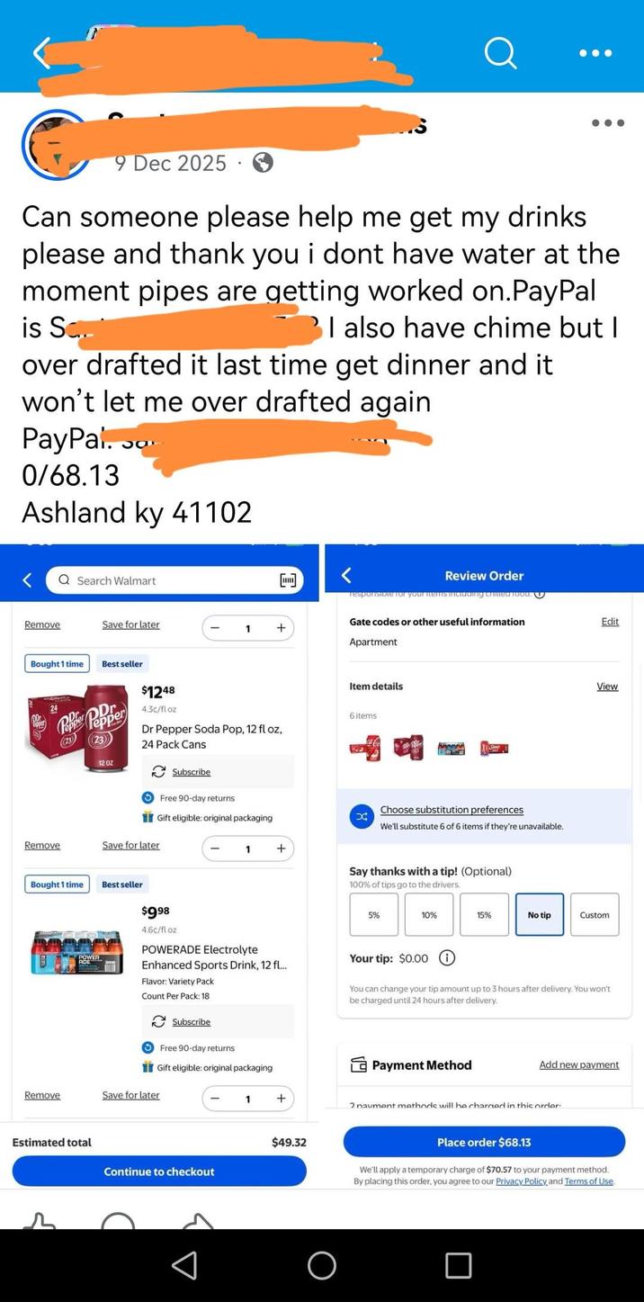 9 Dec 2025 Can someone please help me get my drinks please and thank you i dont have water at the moment pipes are getting worked on.PayPal is Sc I also have chime but I over drafted it last time get dinner and it won't let me over drafted again PayPal. So 0/68.13 ос Ashland ky 41102 Q Search Walmart Review Order responsible for your items including critted food. U Gate codes or other useful information Remove Save for later 1 + Apartment Bought 1 time Best seller $1248 24 Pepper Pepper (23) 12 OZ 4.3c/fl oz Dr Pepper Soda Pop, 12 fl oz, 24 Pack Cans Subscribe Free 90-day returns Gift eligible: original packaging Remove Save for later Bought 1 time Best seller $998 4.6c/fl oz POWER 1 + Item details 6 items X www Choose substitution preferences We'll substitute 6 of 6 items if they're unavailable. Say thanks with a tip! (Optional) 100% of tips go to the drivers. Edit View 5% 10% 15% No tip Custom POWERADE Electrolyte Enhanced Sports Drink, 12 fl... Flavor: Variety Pack Count Per Pack: 18 Subscribe Free 90-day returns Gift eligible: original packaging Your tip: $0.00 1 You can change your tip amount up to 3 hours after delivery. You won't be charged until 24 hours after delivery. Payment Method Add new payment Remove Save for later 1 + Estimated total $49.32 Continue to checkout 2 navment methods will be charged in this order Place order $68.13 We'll apply a temporary charge of $70.57 to your payment method. By placing this order, you agree to our Privacy Policy and Terms of Use