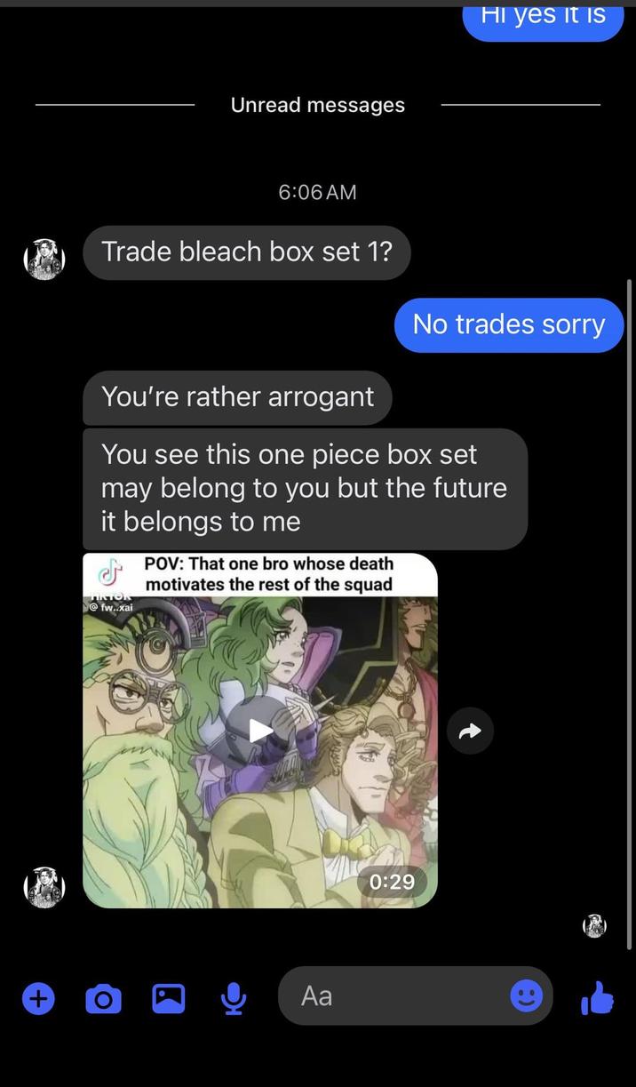 Unread messages 6:06 AM Trade bleach box set 1? HI yes it is No trades sorry You're rather arrogant You see this one piece box set may belong to you but the future it belongs to me POV: That one bro whose death motivates the rest of the squad TIKTOR @fw..xai + O Aa 0:29