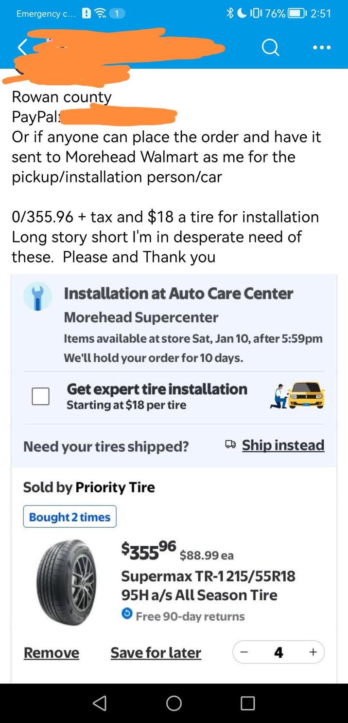 Emergency c... XC076% 2:51 Q Rowan county PayPal: Or if anyone can place the order and have it sent to Morehead Walmart as me for the pickup/installation person/car 0/355.96 + tax and $18 a tire for installation Long story short I'm in desperate need of these. Please and Thank you Installation at Auto Care Center Morehead Supercenter Items available at store Sat, Jan 10, after 5:59pm We'll hold your order for 10 days. Get expert tire installation Starting at $18 per tire Need your tires shipped? Ship instead Sold by Priority Tire Bought 2 times $35596 $88.99 ea Supermax TR-1215/55R18 95H a/s All Season Tire Free 90-day returns Remove Save for later 4 +
