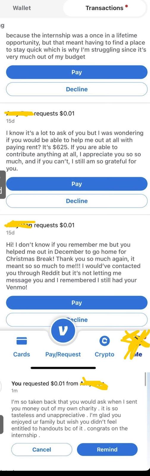 g Wallet Transactions because the internship was a once in a lifetime opportunity, but that meant having to find a place to stay quick which is why I'm struggling since it's very much out of my budget Pay Decline 15d requests $0.01 I know it's a lot to ask of you but I was wondering if you would be able to help me out at all with paying rent? It's $625. If you are able to contribute anything at all, I appreciate you so so much, and if you can't, I still am so grateful for you. Pay Decline 15d on requests $0.01 Hi! I don't know if you remember me but you helped me out in December to go home for Christmas Break! Thank you so much again, it meant so so much to me!!! I would've contacted you through Reddit but it's not letting me message you and I remembered I still had your Venmo! V Pay ecline Cards Pay/Request Crypto Me You requested $0.01 from 1m I'm so taken back that you would ask when I sent you money out of my own charity. it is so tasteless and unappreciative. I'm glad you enjoyed ur family but wish you didn't feel entitled to handouts bc of it. congrats on the internship. Cancel Remind