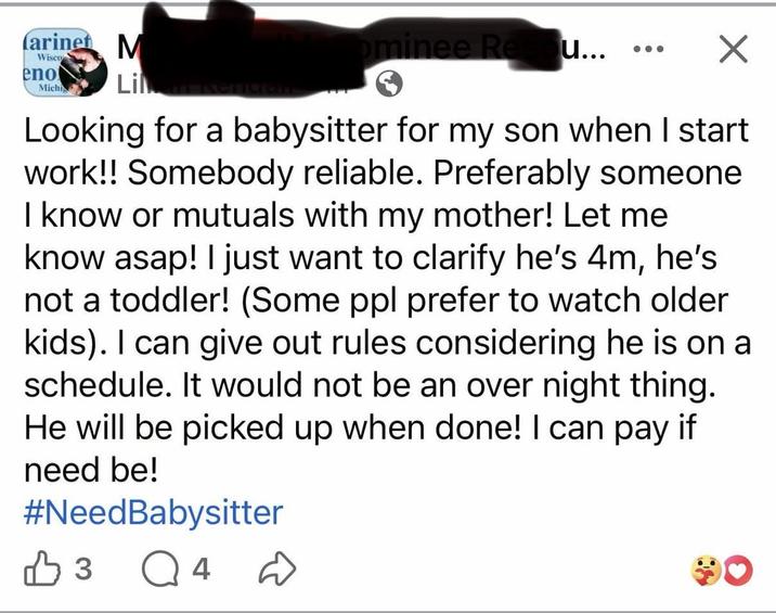 arinet M Wisco eno Lila kengan Michi ominee Re u... ... ☑ Looking for a babysitter for my son when I start work!! Somebody reliable. Preferably someone I know or mutuals with my mother! Let me know asap! I just want to clarify he's 4m, he's not a toddler! (Some ppl prefer to watch older kids). I can give out rules considering he is on a schedule. It would not be an over night thing. He will be picked up when done! I can pay if need be! #NeedBabysitter В 3 Q4